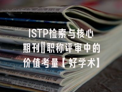 ISTP检索与核心期刊：职称评审中的价值考量【好学术】