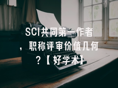 SCI共同第一作者，职称评审价值几何？【好学术】