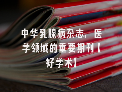 中华乳腺病杂志，医学领域的重要期刊【好学术】