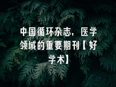 中国循环杂志，医学领域的重要期刊【好学术】