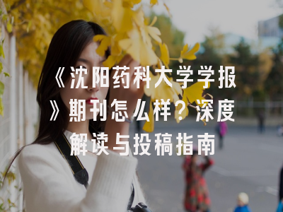 《沈阳药科大学学报》期刊怎么样？深度解读与投稿指南
