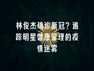 林俊杰确诊新冠？追踪明星健康管理的疫情迷雾