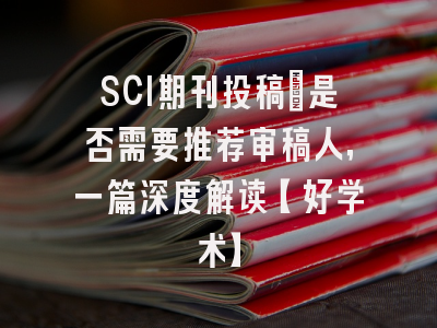 SCI期刊投稿：是否需要推荐审稿人，一篇深度解读【好学术】