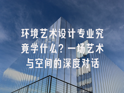 环境艺术设计专业究竟学什么？一场艺术与空间的深度对话