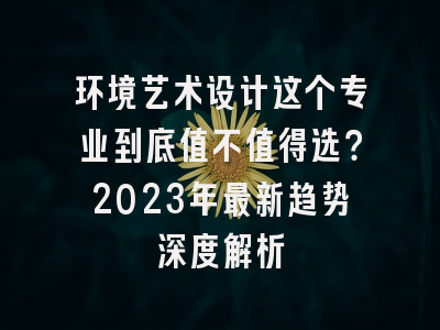 环境艺术设计这个专业到底值不值得选？2023年最新趋势深度解析