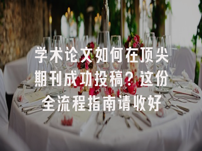 学术论文如何在顶尖期刊成功投稿？这份全流程指南请收好