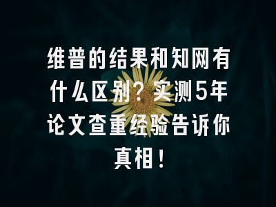 维普的结果和知网有什么区别？实测5年论文查重经验告诉你真相！