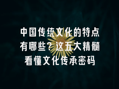 中国传统文化的特点有哪些？这五大精髓看懂文化传承密码