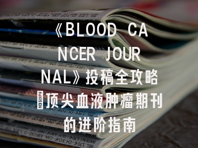 《BLOOD CANCER JOURNAL》投稿全攻略：顶尖血液肿瘤期刊的进阶指南