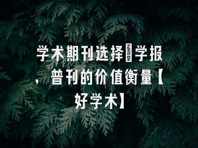 学术期刊选择：学报，普刊的价值衡量【好学术】