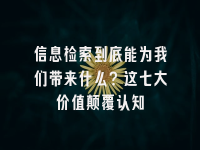 信息检索到底能为我们带来什么？这七大价值颠覆认知