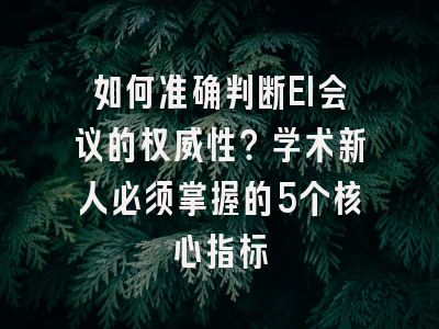 如何准确判断EI会议的权威性？学术新人必须掌握的5个核心指标