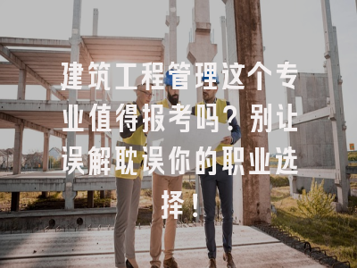 建筑工程管理这个专业值得报考吗？别让误解耽误你的职业选择！