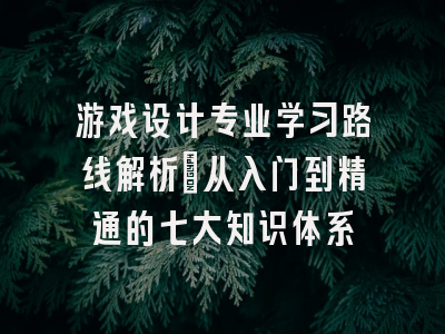 游戏设计专业学习路线解析：从入门到精通的七大知识体系