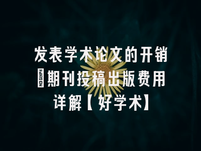 发表学术论文的开销：期刊投稿出版费用详解【好学术】