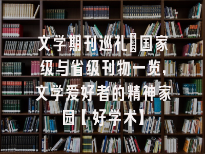 文学期刊巡礼：国家级与省级刊物一览，文学爱好者的精神家园【好学术】