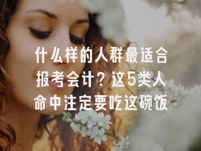 什么样的人群最适合报考会计？这5类人命中注定要吃这碗饭