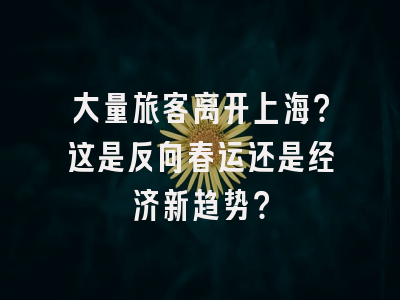 大量旅客离开上海？这是反向春运还是经济新趋势？