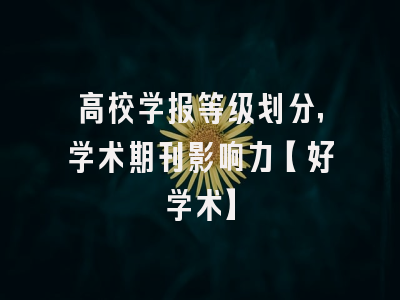 高校学报等级划分，学术期刊影响力【好学术】