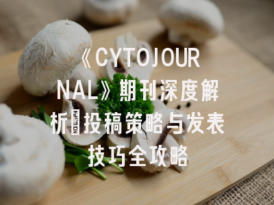 《CYTOJOURNAL》期刊深度解析：投稿策略与发表技巧全攻略
