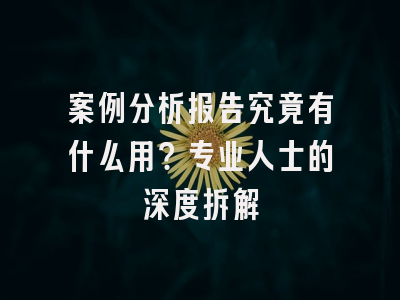 案例分析报告究竟有什么用？专业人士的深度拆解