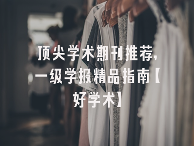 顶尖学术期刊推荐，一级学报精品指南【好学术】