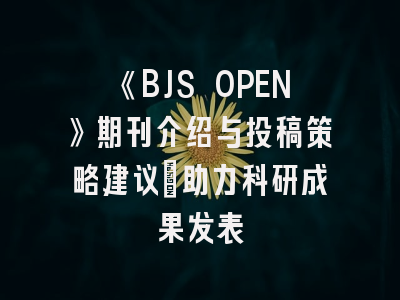 《BJS OPEN》期刊介绍与投稿策略建议：助力科研成果发表