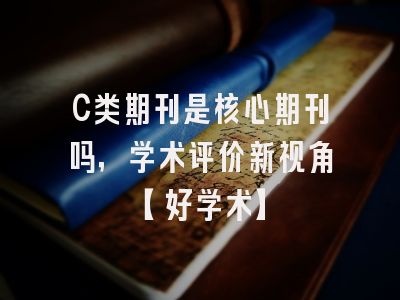 C类期刊是核心期刊吗，学术评价新视角【好学术】