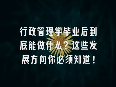 行政管理学毕业后到底能做什么？这些发展方向你必须知道！