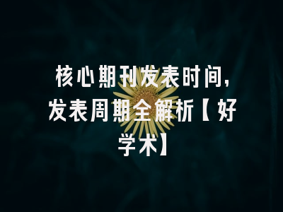 核心期刊发表时间，发表周期全解析【好学术】