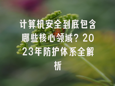 计算机安全到底包含哪些核心领域？2023年防护体系全解析