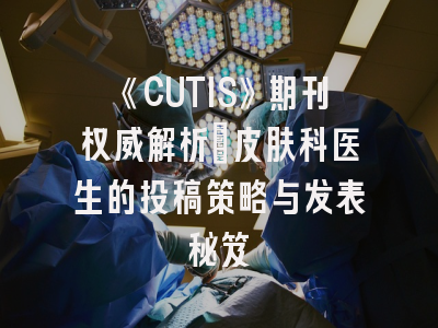 《CUTIS》期刊权威解析：皮肤科医生的投稿策略与发表秘笈