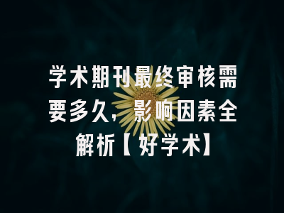 学术期刊最终审核需要多久，影响因素全解析【好学术】