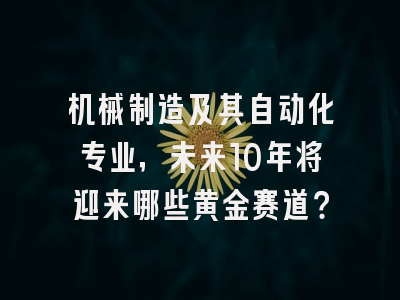 机械制造及其自动化专业，未来10年将迎来哪些黄金赛道？