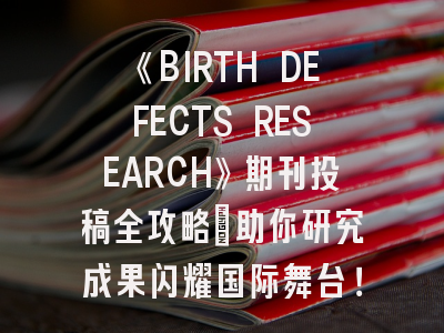 《BIRTH DEFECTS RESEARCH》期刊投稿全攻略：助你研究成果闪耀国际舞台！