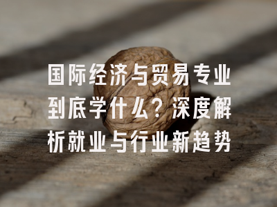 国际经济与贸易专业到底学什么？深度解析就业与行业新趋势