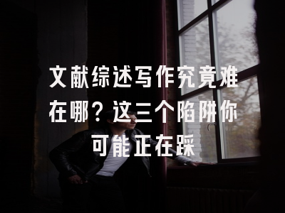 文献综述写作究竟难在哪？这三个陷阱你可能正在踩