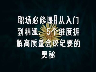 职场必修课：从入门到精通，5个维度拆解高质量会议纪要的奥秘