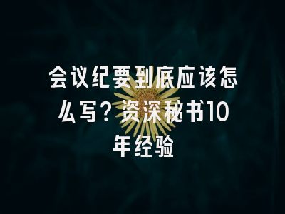 会议纪要到底应该怎么写？资深秘书10年经验