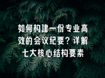 如何构建一份专业高效的会议纪要？详解七大核心结构要素