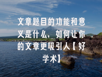 文章题目的功能和意义是什么，如何让你的文章更吸引人【好学术】