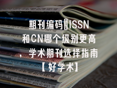 期刊编码：ISSN和CN哪个级别更高，学术期刊选择指南【好学术】