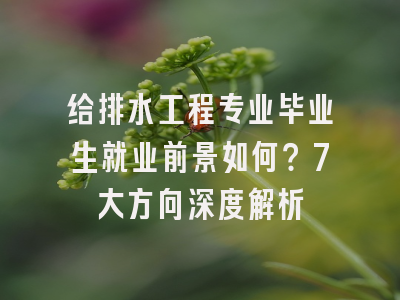 给排水工程专业毕业生就业前景如何？7大方向深度解析