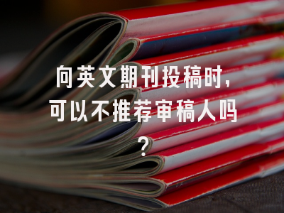 向英文期刊投稿时，可以不推荐审稿人吗？