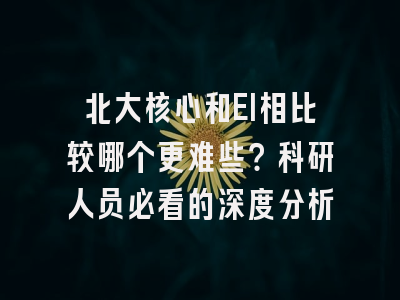 北大核心和EI相比较哪个更难些？科研人员必看的深度分析