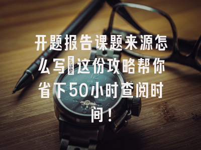 开题报告课题来源怎么写?这份攻略帮你省下50小时查阅时间！