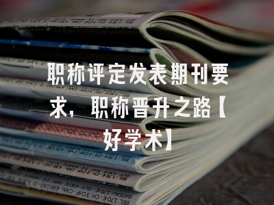 职称评定发表期刊要求，职称晋升之路【好学术】