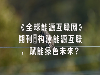 《全球能源互联网》期刊：构建能源互联，赋能绿色未来？