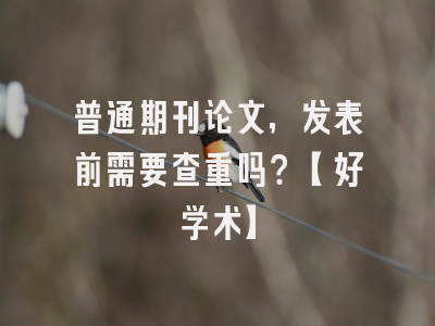 普通期刊论文，发表前需要查重吗？【好学术】