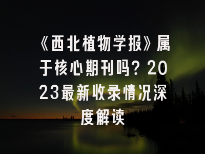 《西北植物学报》属于核心期刊吗？2023最新收录情况深度解读